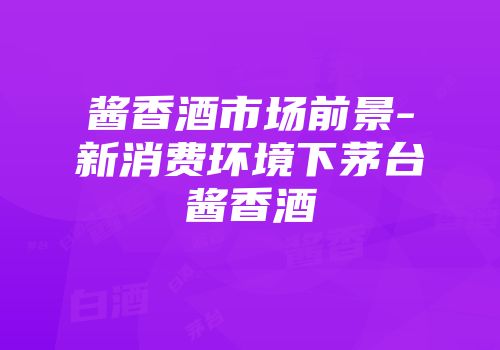 酱香酒市场前景-新消费环境下茅台酱香酒