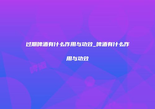过期啤酒有什么作用与功效_啤酒有什么作用与功效