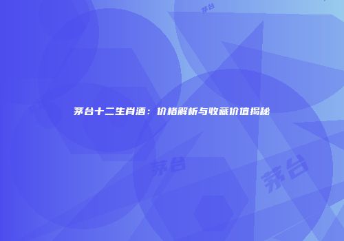 茅台十二生肖酒：价格解析与收藏价值揭秘