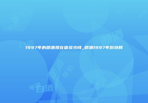 1997年的郎酒现在值多少钱_郎酒1997年份特醇
