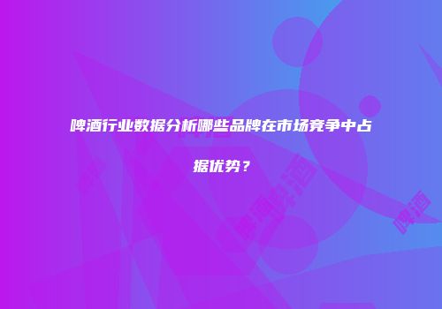 啤酒行业数据分析哪些品牌在市场竞争中占据优势？