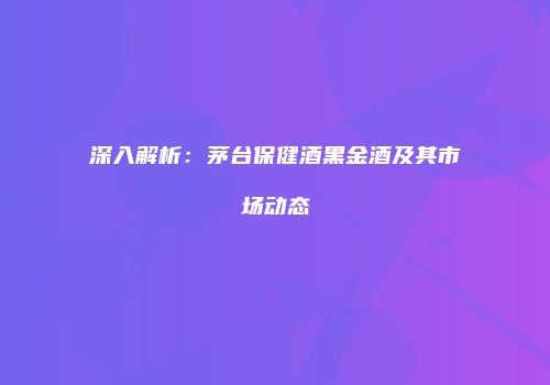 深入解析：茅台保健酒黑金酒及其市场动态