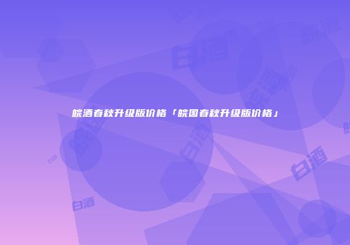 皖酒春秋升级版价格「皖国春秋升级版价格」