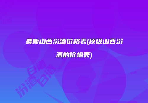 最新山西汾酒价格表(顶级山西汾酒的价格表)