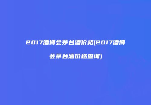 2017酒博会茅台酒价格(2017酒博会茅台酒价格查询)