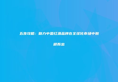五步攻略：助力中国红酒品牌在全球化市场中脱颖而出