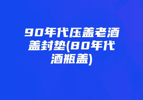 90年代压盖老酒盖封垫(80年代酒瓶盖)