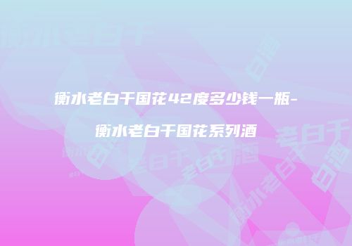 衡水老白干国花42度多少钱一瓶-衡水老白干国花系列酒