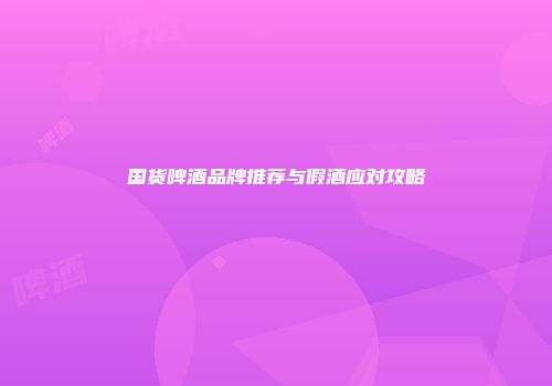国货啤酒品牌推荐与假酒应对攻略