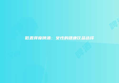 低麦芽度啤酒：女性的健康饮品选择