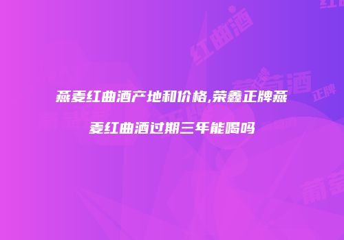 燕麦红曲酒产地和价格,荣鑫正牌燕麦红曲酒过期三年能喝吗