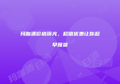 玛咖酒价格曝光，超值优惠让你趁早囤货