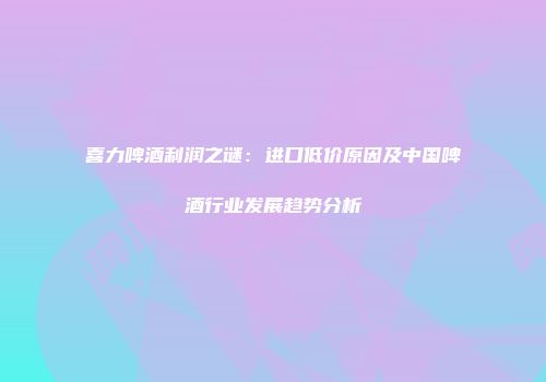 喜力啤酒利润之谜：进口低价原因及中国啤酒行业发展趋势分析