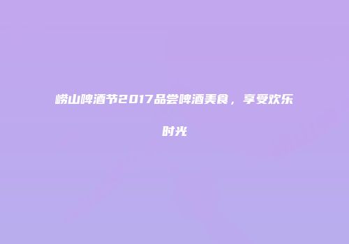 崂山啤酒节2017品尝啤酒美食，享受欢乐时光