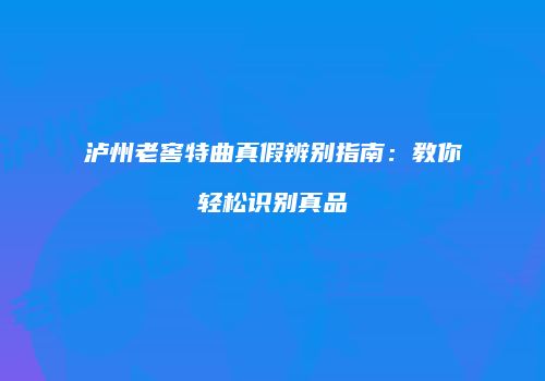 泸州老窖特曲真假辨别指南：教你轻松识别真品