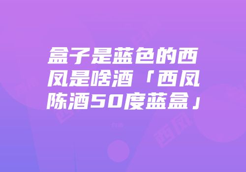 盒子是蓝色的西凤是啥酒「西凤陈酒50度蓝盒」