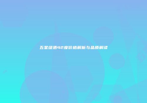五星级酒42度价格解析与品质解读