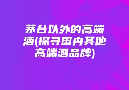 茅台以外的高端酒(探寻国内其他高端酒品牌)