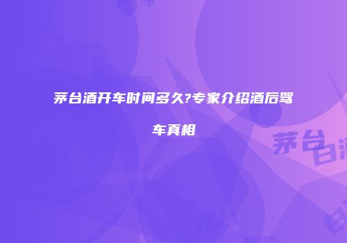 茅台酒开车时间多久?专家介绍酒后驾车真相