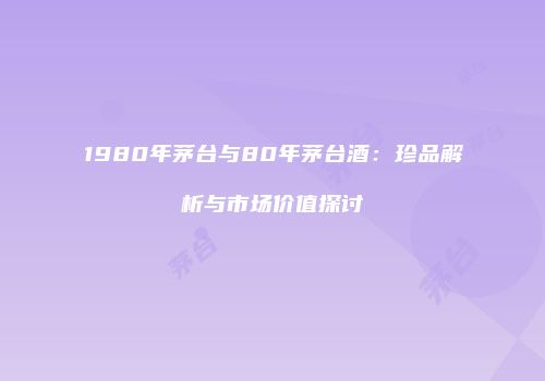 1980年茅台与80年茅台酒：珍品解析与市场价值探讨