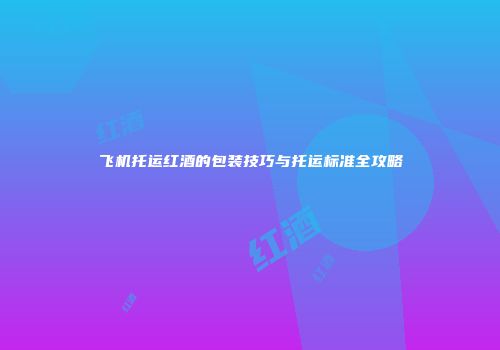 飞机托运红酒的包装技巧与托运标准全攻略