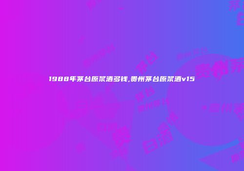 1988年茅台原浆酒多钱,贵州茅台原浆酒v15