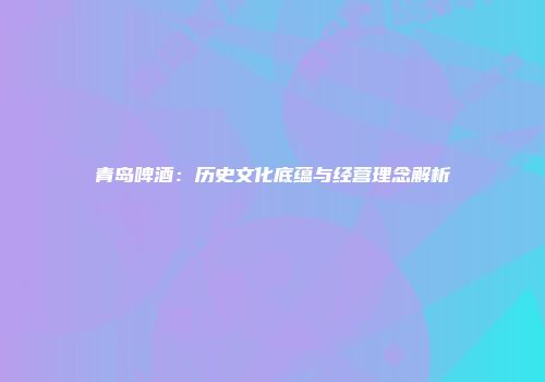 青岛啤酒：历史文化底蕴与经营理念解析
