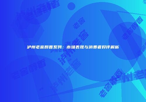 泸州老窖醇香系列：市场表现与消费者好评解析