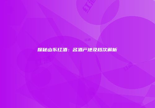 探秘山东红酒：名酒产地及档次解析