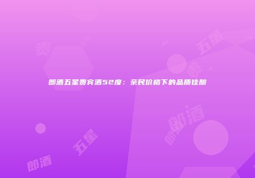 郎酒五星贵宾酒52度：亲民价格下的品质佳酿