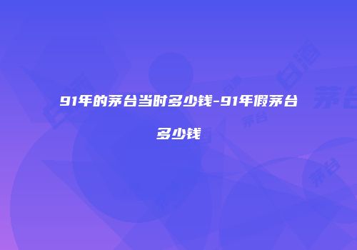 91年的茅台当时多少钱-91年假茅台多少钱