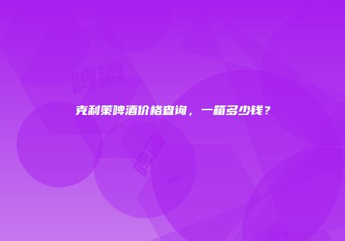 克利策啤酒价格查询，一箱多少钱？