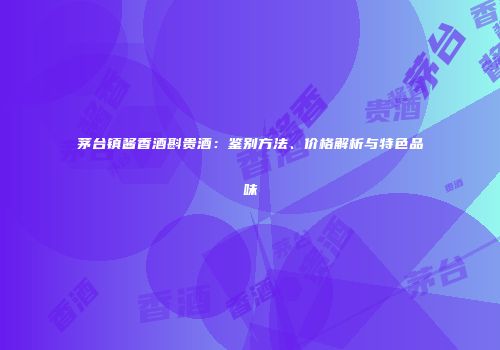 茅台镇酱香酒斟贵酒：鉴别方法、价格解析与特色品味