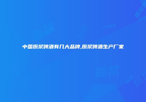 中国原浆啤酒有几大品牌,原浆啤酒生产厂家
