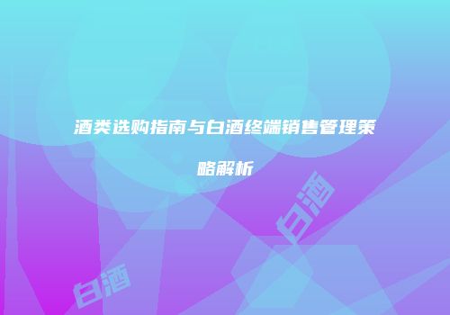 酒类选购指南与白酒终端销售管理策略解析