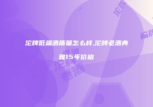 沱牌低端酒质量怎么样,沱牌老酒典雅15年价格