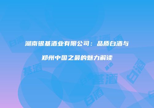 湖南银基酒业有限公司：品质白酒与郑州中国之最的魅力解读