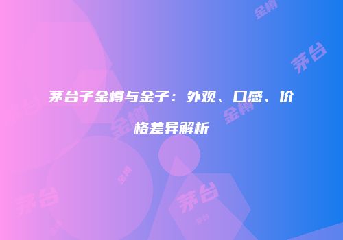 茅台子金樽与金子：外观、口感、价格差异解析