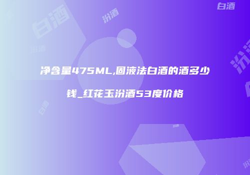 净含量475ML,固液法白酒的酒多少钱_红花玉汾酒53度价格