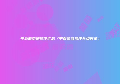 宁夏葡萄酒酒庄汇总「宁夏葡萄酒庄分级名单」