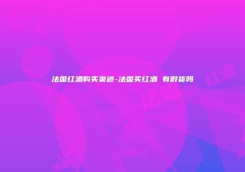 法国红酒购买渠道-法国买红酒 有假货吗