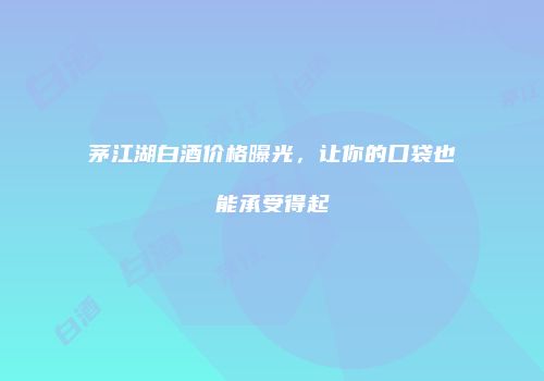 茅江湖白酒价格曝光，让你的口袋也能承受得起