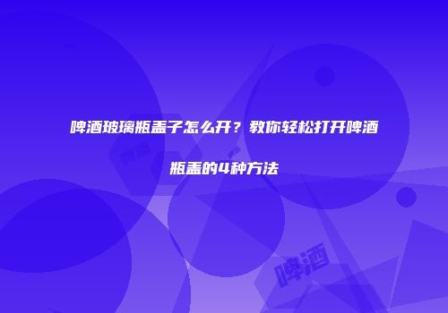 啤酒玻璃瓶盖子怎么开？教你轻松打开啤酒瓶盖的4种方法