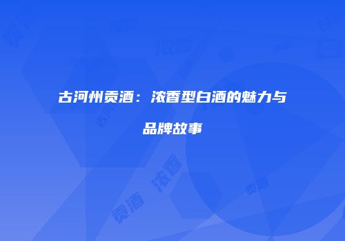 古河州贡酒：浓香型白酒的魅力与品牌故事
