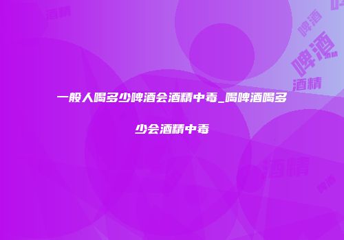 一般人喝多少啤酒会酒精中毒_喝啤酒喝多少会酒精中毒