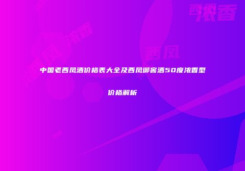 中国老西凤酒价格表大全及西凤御窖酒50度浓香型价格解析
