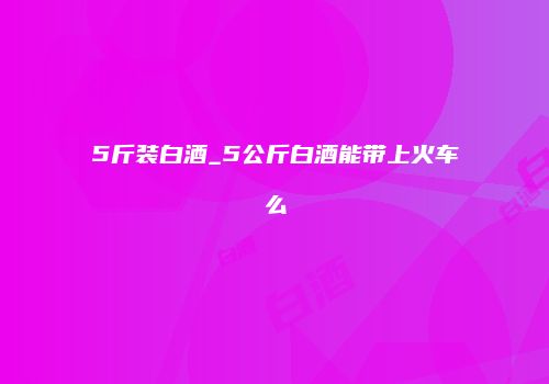 5斤装白酒_5公斤白酒能带上火车么
