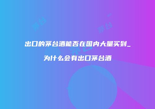 出口的茅台酒能否在国内大量买到_为什么会有出口茅台酒