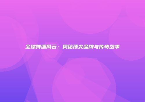 全球啤酒风云：揭秘顶尖品牌与传奇故事
