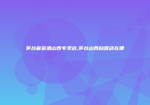 茅台葡萄酒山西专卖店,茅台山西自营店在哪